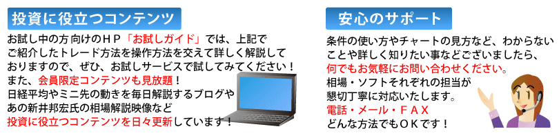 投資に役立つコンテンツお試し中の方向けのHP「お試しガイド」では、上記でご紹介したトレード方法を操作方法を交えて詳しく解説しておりますので、ぜひ、お試しサービスで試してみてください!また、会員限定コンテンツも見放題!日経平均やミニ先の動きを毎日解説するブログやあの新井邦宏氏の相場解説映像など投資に役立つコンテンツを日々更新しています!安心のサポート 条件の使い方やチャートの見方などわからないことや詳しく知りたい事などございましたら何でもお気軽にお問い合わせください。相場・ソフトそれぞれの担当が懇切丁寧に対応いたします。電話、メール、FAXどんな方法でもOKです!