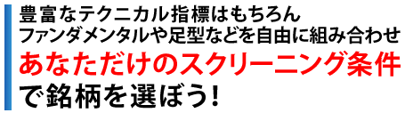 豊富なテクニカル指標はもちろんファンダメンタル指標や足型などを自由に組み合わせ　あなただけのスクリーニング条件で銘柄を選ぼう！